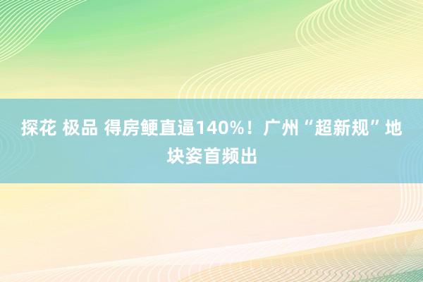 探花 极品 得房鲠直逼140%！广州“超新规”地块姿首频出