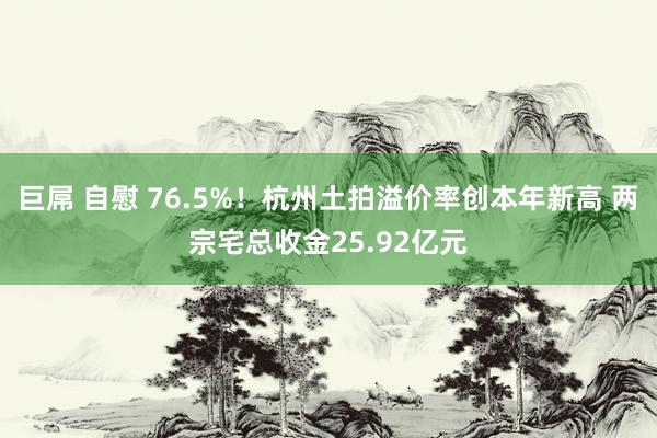 巨屌 自慰 76.5%！杭州土拍溢价率创本年新高 两宗宅总收金25.92亿元