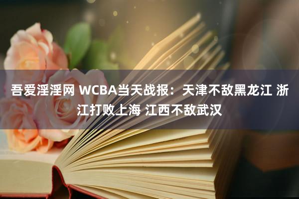 吾爱淫淫网 WCBA当天战报：天津不敌黑龙江 浙江打败上海 江西不敌武汉