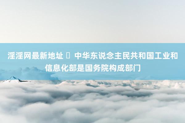 淫淫网最新地址 ​中华东说念主民共和国工业和信息化部是国务院构成部门