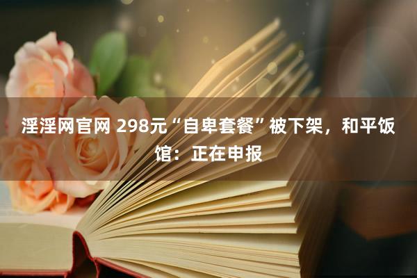 淫淫网官网 298元“自卑套餐”被下架，和平饭馆：正在申报