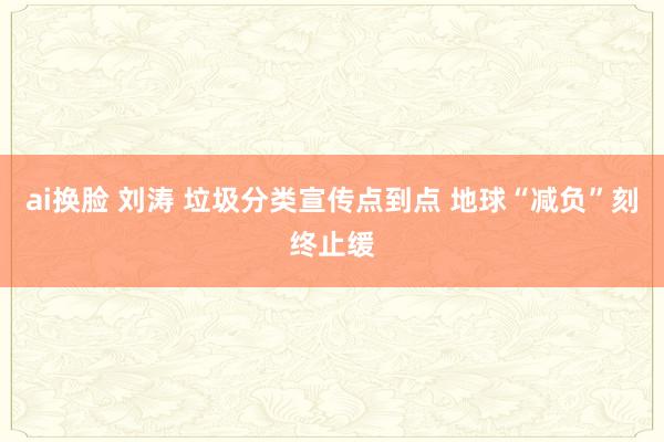 ai换脸 刘涛 垃圾分类宣传点到点 地球“减负”刻终止缓