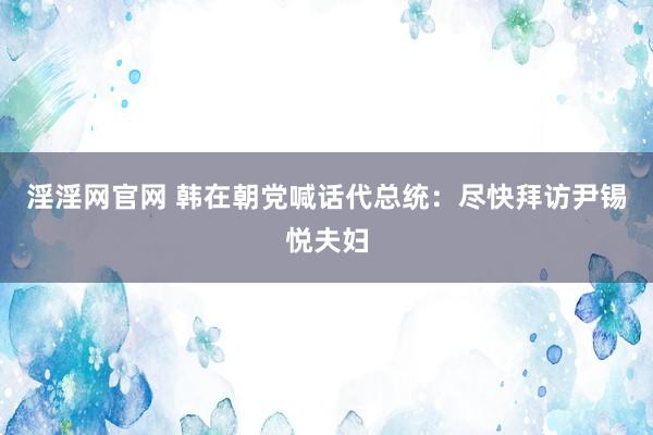 淫淫网官网 韩在朝党喊话代总统：尽快拜访尹锡悦夫妇