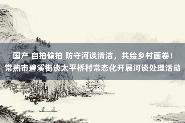 国产 自拍偷拍 防守河谈清洁，共绘乡村画卷！常熟市碧溪街谈太平桥村常态化开展河谈处理活动