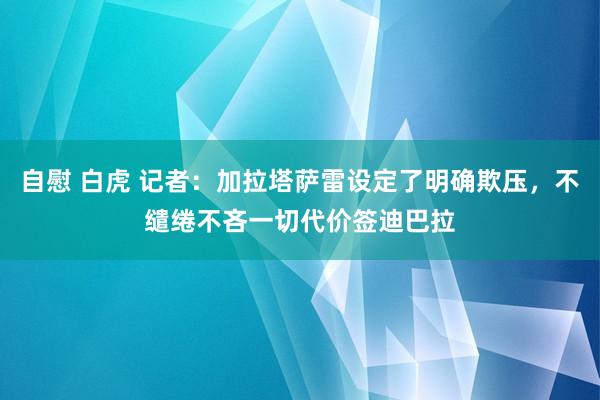 自慰 白虎 记者：加拉塔萨雷设定了明确欺压，不缱绻不吝一切代价签迪巴拉