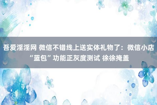 吾爱淫淫网 微信不错线上送实体礼物了：微信小店“蓝包”功能正灰度测试 徐徐掩盖