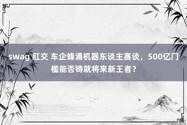 swag 肛交 车企蜂涌机器东谈主赛谈，500亿门槛能否铸就将来新王者？