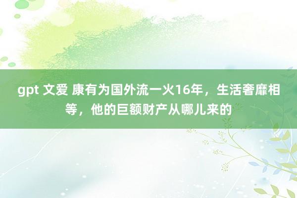 gpt 文爱 康有为国外流一火16年，生活奢靡相等，他的巨额财产从哪儿来的