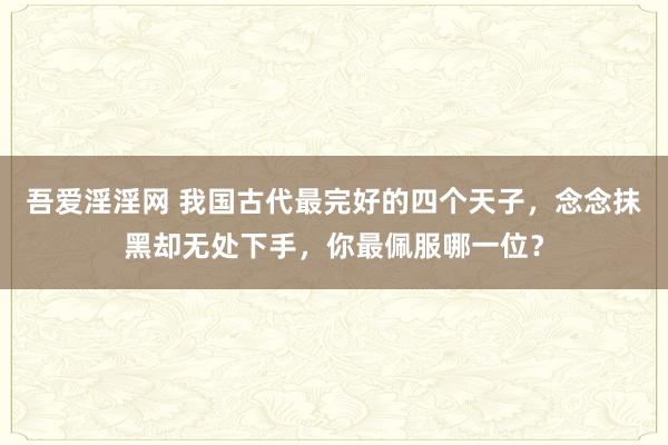 吾爱淫淫网 我国古代最完好的四个天子，念念抹黑却无处下手，你最佩服哪一位？