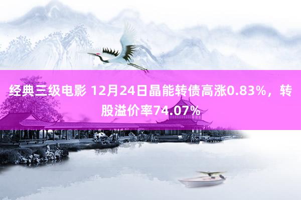 经典三级电影 12月24日晶能转债高涨0.83%，转股溢价率74.07%