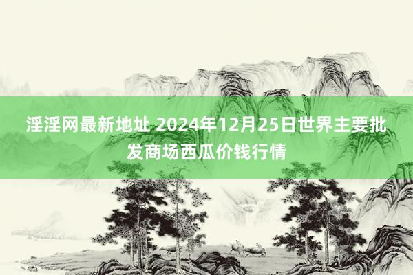 淫淫网最新地址 2024年12月25日世界主要批发商场西瓜价钱行情