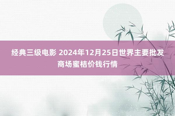 经典三级电影 2024年12月25日世界主要批发商场蜜桔价钱行情