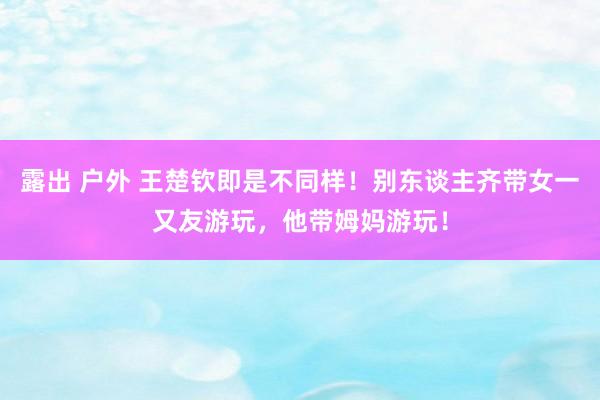 露出 户外 王楚钦即是不同样！别东谈主齐带女一又友游玩，他带姆妈游玩！