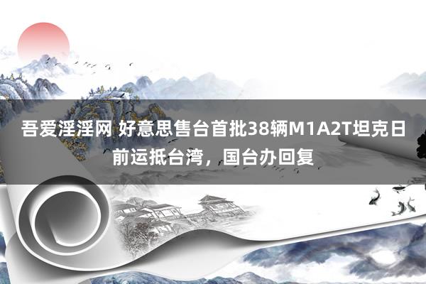 吾爱淫淫网 好意思售台首批38辆M1A2T坦克日前运抵台湾，国台办回复