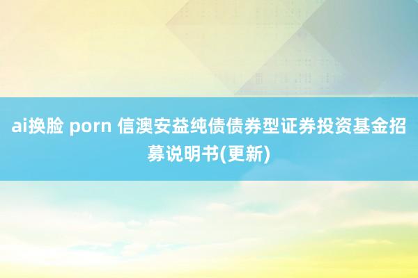 ai换脸 porn 信澳安益纯债债券型证券投资基金招募说明书(更新)