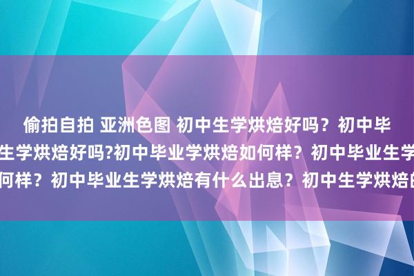 偷拍自拍 亚洲色图 初中生学烘焙好吗？初中毕业学烘焙如何样？初中生学烘焙好吗?初中毕业学烘焙如何样？