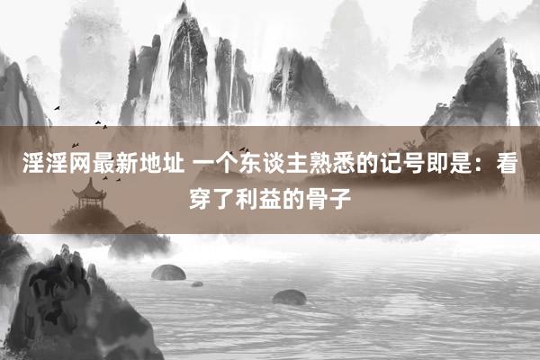 淫淫网最新地址 一个东谈主熟悉的记号即是：看穿了利益的骨子