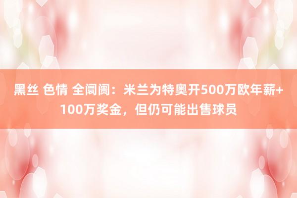 黑丝 色情 全阛阓：米兰为特奥开500万欧年薪+100万奖金，但仍可能出售球员