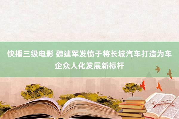 快播三级电影 魏建军发愤于将长城汽车打造为车企众人化发展新标杆