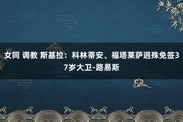 女同 调教 斯基拉：科林蒂安、福塔莱萨迥殊免签37岁大卫-路易斯