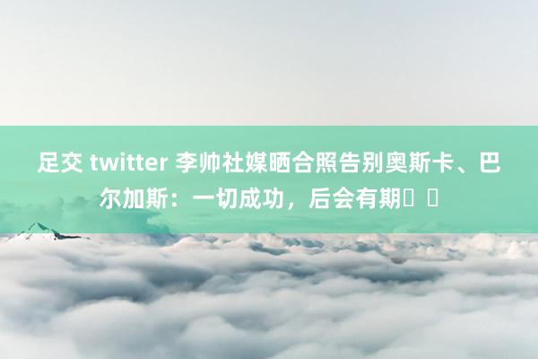 足交 twitter 李帅社媒晒合照告别奥斯卡、巴尔加斯：一切成功，后会有期❤️