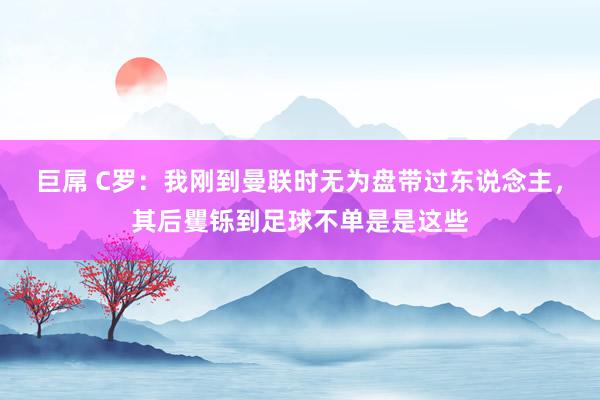 巨屌 C罗：我刚到曼联时无为盘带过东说念主，其后矍铄到足球不单是是这些