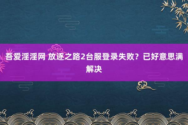 吾爱淫淫网 放逐之路2台服登录失败？已好意思满解决