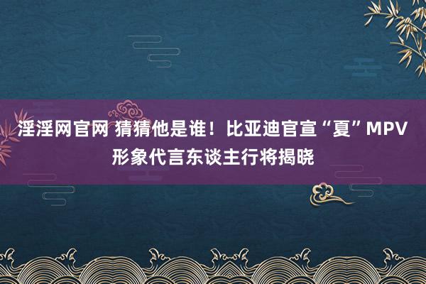 淫淫网官网 猜猜他是谁！比亚迪官宣“夏”MPV形象代言东谈主行将揭晓