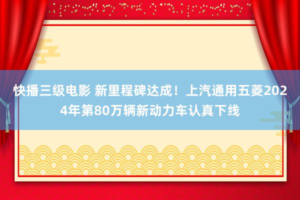 快播三级电影 新里程碑达成！上汽通用五菱2024年第80万辆新动力车认真下线