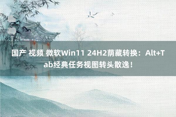 国产 视频 微软Win11 24H2荫藏转换：Alt+Tab经典任务视图转头散逸！