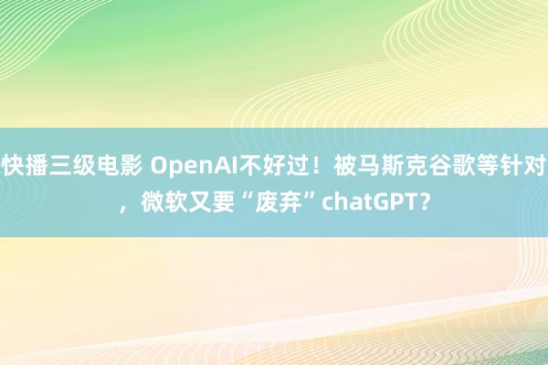 快播三级电影 OpenAI不好过！被马斯克谷歌等针对，微软又要“废弃”chatGPT？