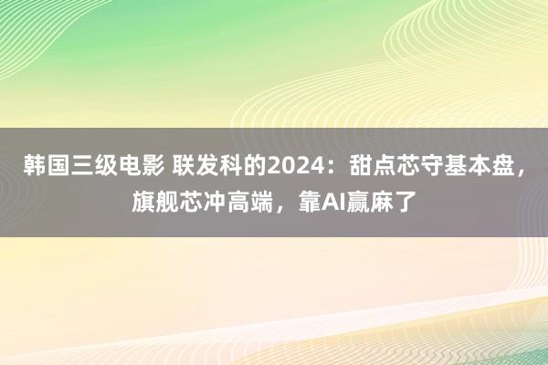 韩国三级电影 联发科的2024：甜点芯守基本盘，旗舰芯冲高端，靠AI赢麻了