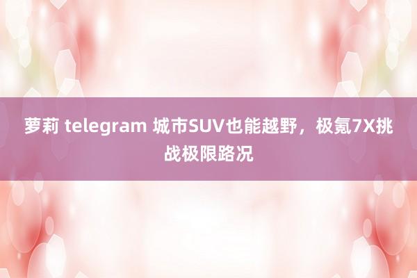 萝莉 telegram 城市SUV也能越野，极氪7X挑战极限路况