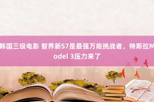 韩国三级电影 智界新S7是最强万能挑战者，特斯拉Model 3压力来了