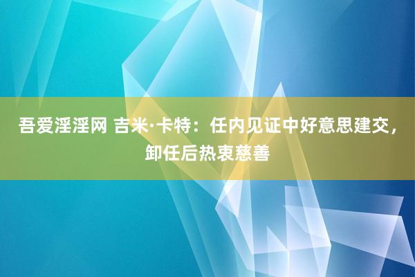 吾爱淫淫网 吉米·卡特：任内见证中好意思建交，卸任后热衷慈善