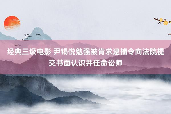 经典三级电影 尹锡悦勉强被肯求逮捕令向法院提交书面认识并任命讼师