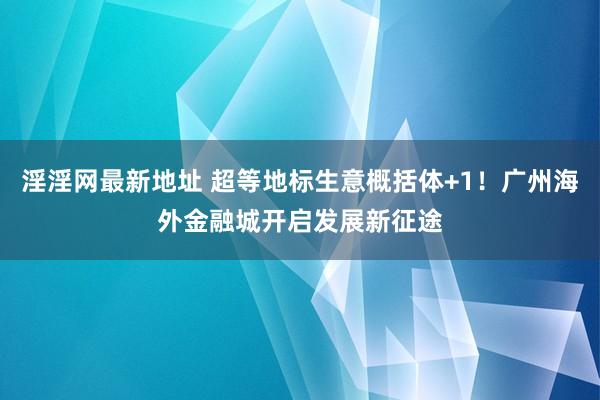 淫淫网最新地址 超等地标生意概括体+1！广州海外金融城开启发展新征途