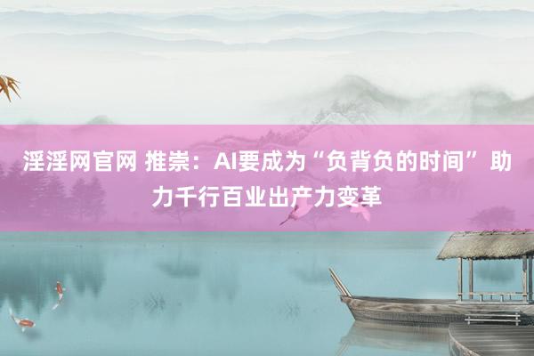 淫淫网官网 推崇：AI要成为“负背负的时间” 助力千行百业出产力变革