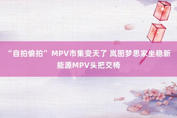 “自拍偷拍” MPV市集变天了 岚图梦思家坐稳新能源MPV头把交椅