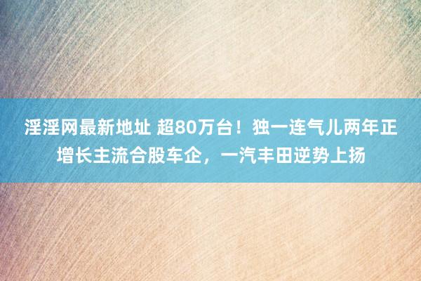 淫淫网最新地址 超80万台！独一连气儿两年正增长主流合股车企，一汽丰田逆势上扬