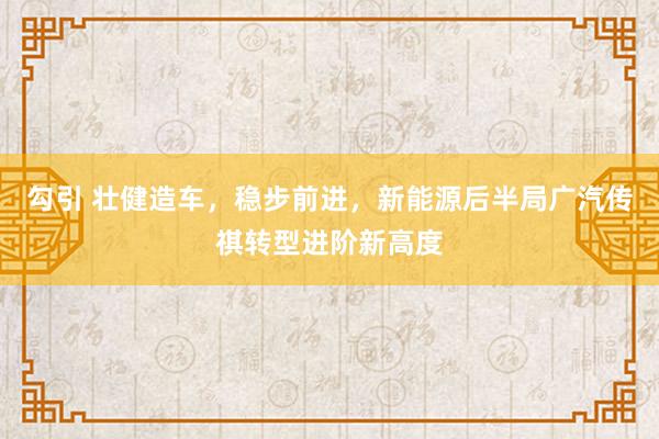 勾引 壮健造车，稳步前进，新能源后半局广汽传祺转型进阶新高度