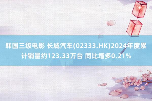 韩国三级电影 长城汽车(02333.HK)2024年度累计销量约123.33万台 同比增多0.21%