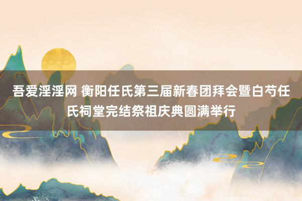 吾爱淫淫网 衡阳任氏第三届新春团拜会暨白芍任氏祠堂完结祭祖庆典圆满举行