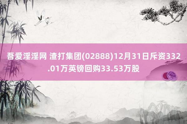 吾爱淫淫网 渣打集团(02888)12月31日斥资332.01万英镑回购33.53万股