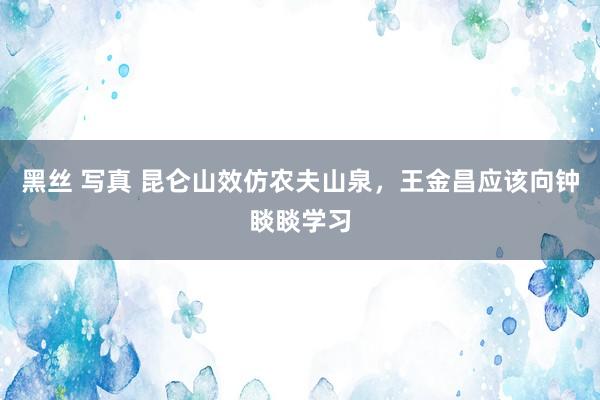 黑丝 写真 昆仑山效仿农夫山泉，王金昌应该向钟睒睒学习