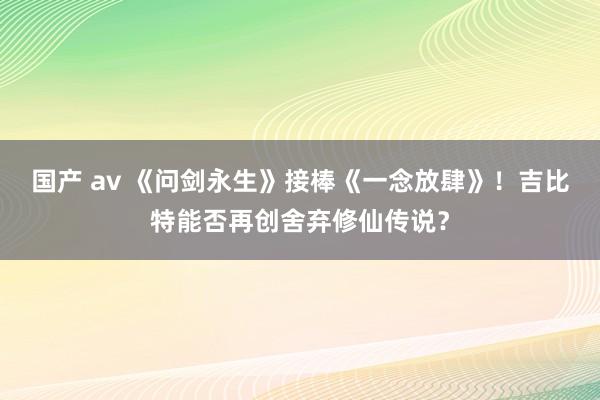 国产 av 《问剑永生》接棒《一念放肆》！吉比特能否再创舍弃修仙传说？