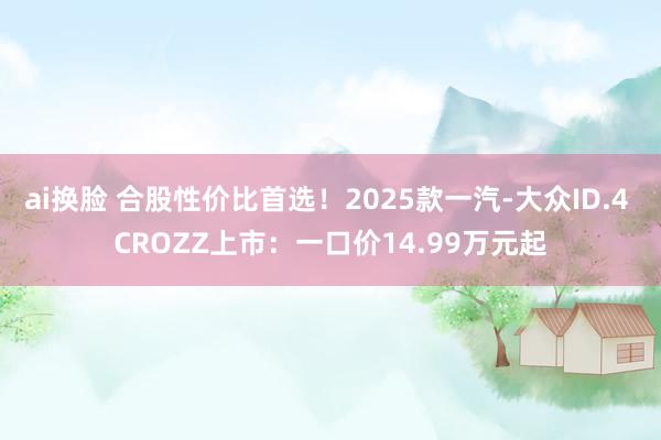 ai换脸 合股性价比首选！2025款一汽-大众ID.4 CROZZ上市：一口价14.99万元起