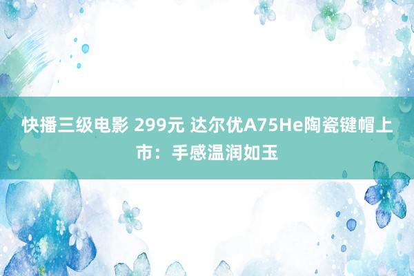 快播三级电影 299元 达尔优A75He陶瓷键帽上市：手感温润如玉