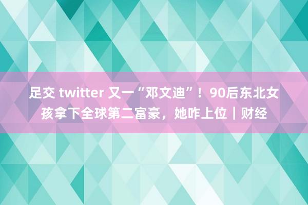 足交 twitter 又一“邓文迪”！90后东北女孩拿下全球第二富豪，她咋上位｜财经