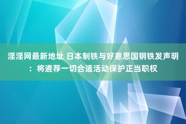 淫淫网最新地址 日本制铁与好意思国钢铁发声明：将遴荐一切合适活动保护正当职权